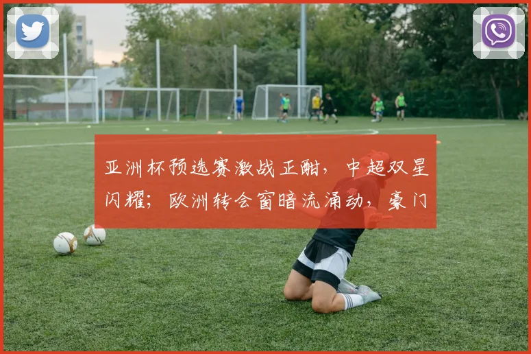 亚洲杯预选赛激战正酣，中超双星闪耀；欧洲转会窗暗流涌动，豪门布局悄然升级