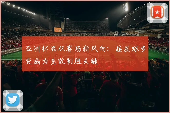 亚洲杯混双赛场新风向：接发球多变成为克敌制胜关键
