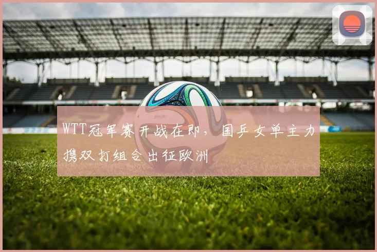 WTT冠军赛开战在即，国乒女单主力携双打组合出征欧洲