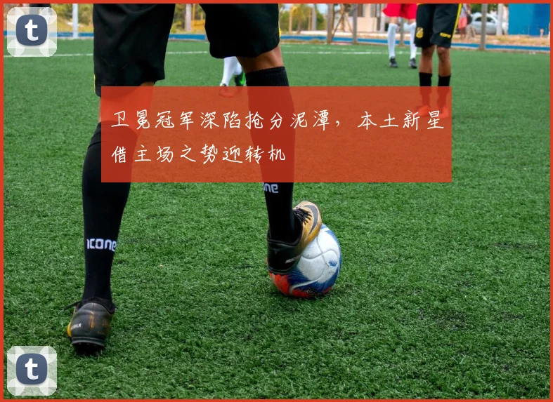 卫冕冠军深陷抢分泥潭，本土新星借主场之势迎转机