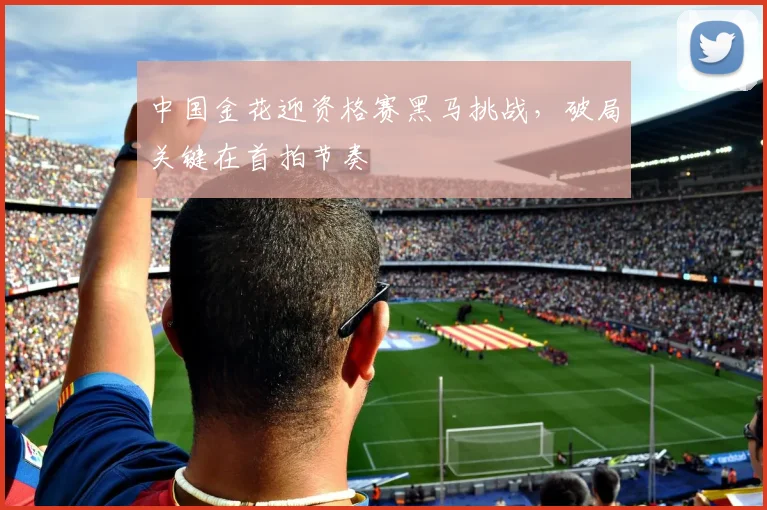 中国金花迎资格赛黑马挑战，破局关键在首拍节奏