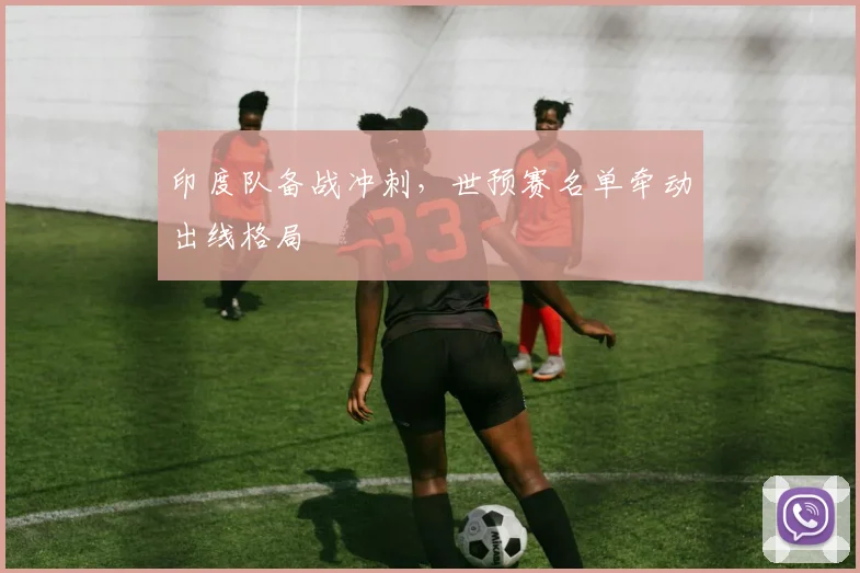 印度队备战冲刺，世预赛名单牵动出线格局