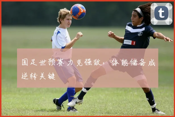 国足世预赛力克强敌，体能储备成逆转关键