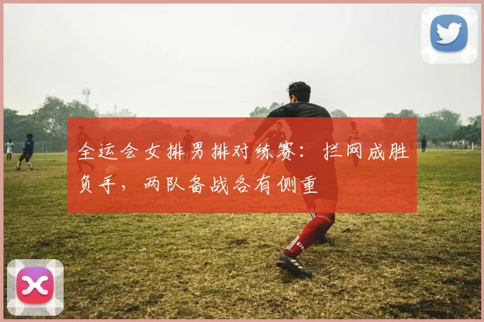 全运会女排男排对练赛：拦网成胜负手，两队备战各有侧重